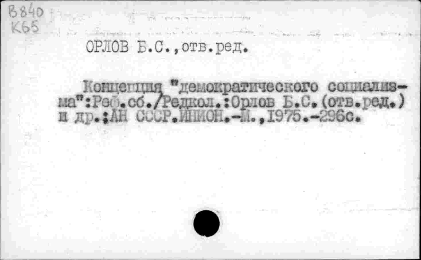 ﻿K65
ОРЛОВ Б.С., отв.ред.
Ксицепция "демократического социалиэ-ма":Ра .сб./Редкод.:Ошов Б.С. (о?в.ред.) 0РЖч0Е.-1.1.,1975.-29бС.